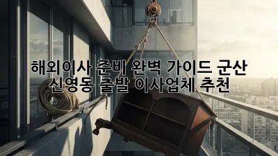 해외이사 준비 완벽 가이드: 군산 신영동 출발 이사업체 추천